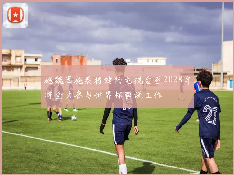 施魏因施泰格续约电视台至2028年将全力参与世界杯解说工作