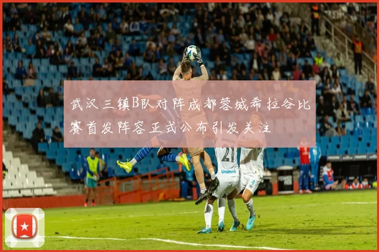 武汉三镇B队对阵成都蓉城希拉谷比赛首发阵容正式公布引发关注