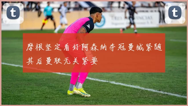 摩根坚定看好阿森纳夺冠曼城紧随其后曼联无关紧要