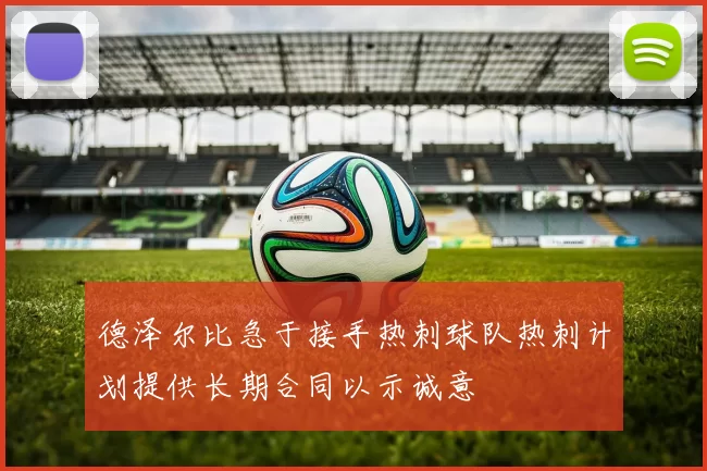 德泽尔比急于接手热刺球队热刺计划提供长期合同以示诚意