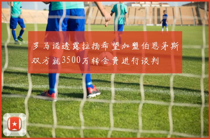 罗马诺透露拉扬希望加盟伯恩茅斯双方就3500万转会费进行谈判