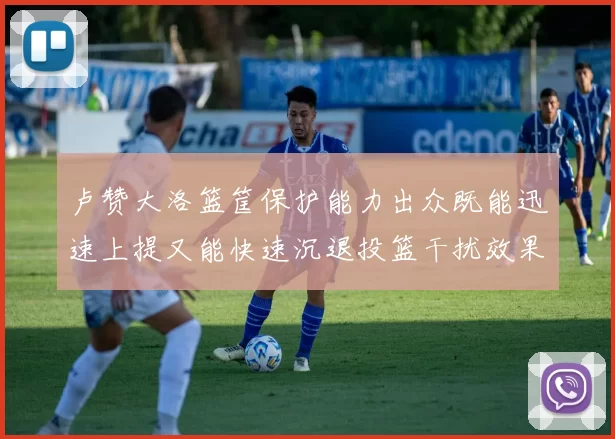 卢赞大洛篮筐保护能力出众既能迅速上提又能快速沉退投篮干扰效果显著