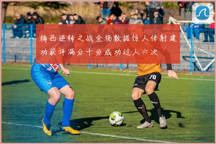 梅西逆转之战全场数据惊人传射建功获评满分十分成功过人六次