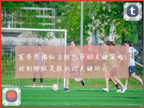 塞蒂恩揭秘击败巴萨的关键策略：控制球权是胜利的关键所在