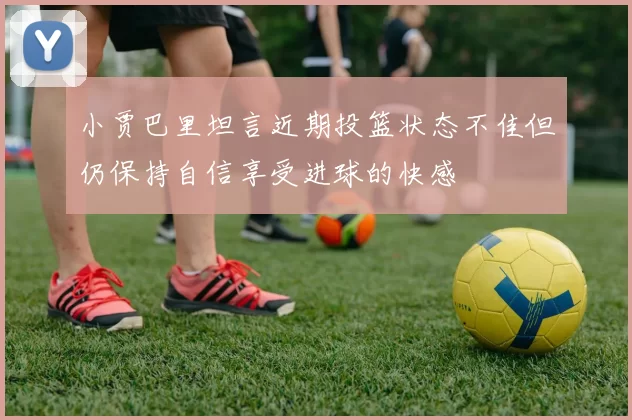 小贾巴里坦言近期投篮状态不佳但仍保持自信享受进球的快感