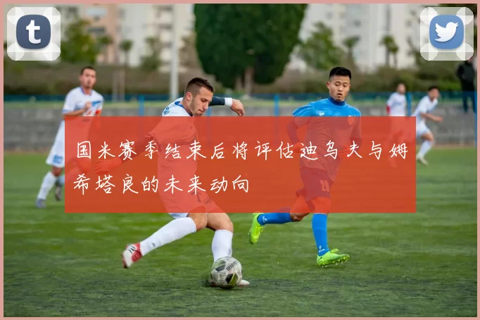 国米赛季结束后将评估迪乌夫与姆希塔良的未来动向