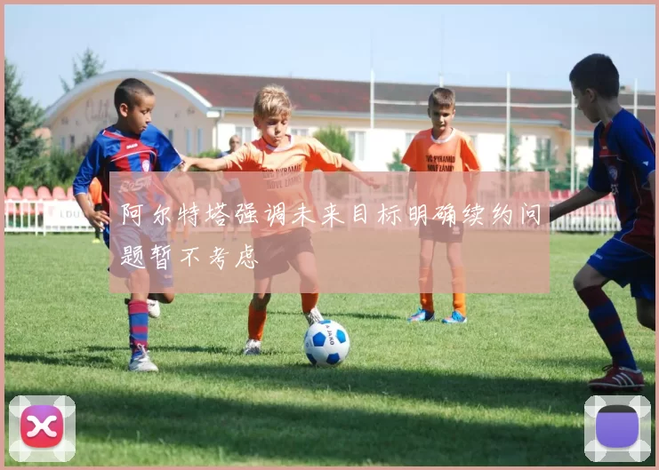 阿尔特塔强调未来目标明确续约问题暂不考虑