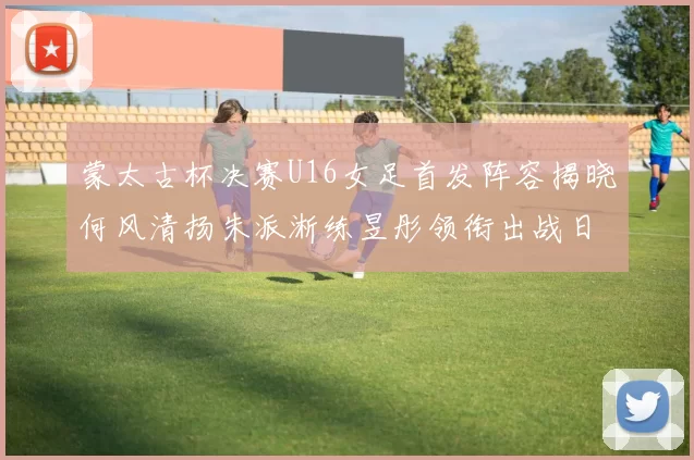蒙太古杯决赛U16女足首发阵容揭晓何风清扬朱派淅练昱彤领衔出战日本队