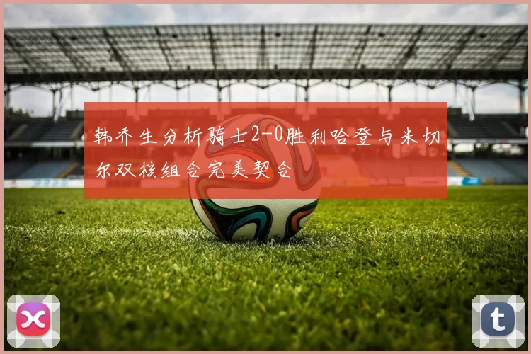韩乔生分析骑士2-0胜利哈登与米切尔双核组合完美契合