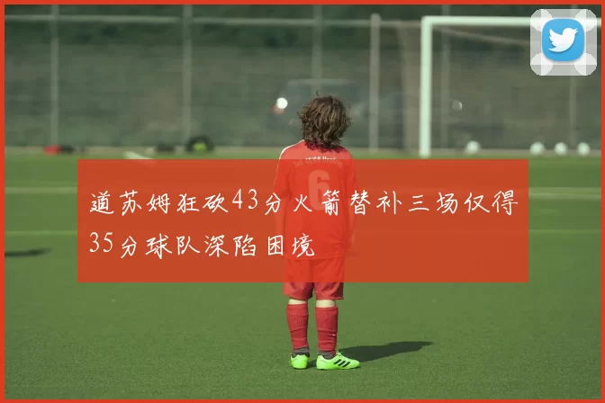 道苏姆狂砍43分火箭替补三场仅得35分球队深陷困境