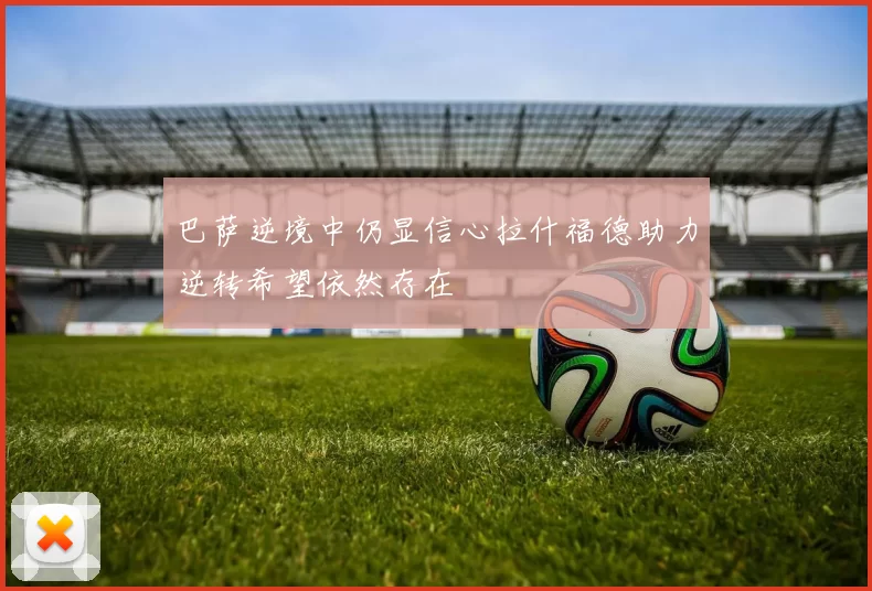 巴萨逆境中仍显信心拉什福德助力逆转希望依然存在