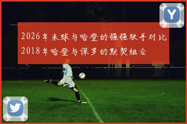 2026年米球与哈登的强强联手对比2018年哈登与保罗的默契组合