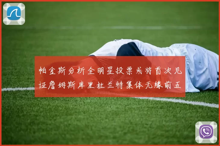 帕金斯分析全明星投票或将首次见证詹姆斯库里杜兰特集体无缘前五