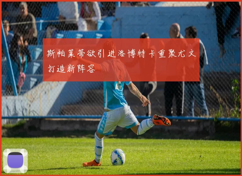 斯帕莱蒂欲引进洛博特卡重聚尤文打造新阵容