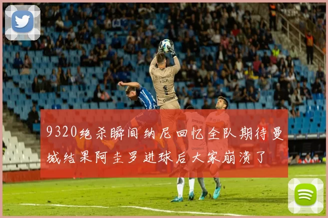 9320绝杀瞬间纳尼回忆全队期待曼城结果阿圭罗进球后大家崩溃了