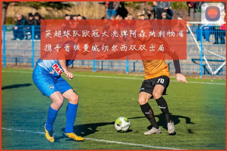 英超球队欧冠大洗牌阿森纳利物浦携手晋级曼城切尔西双双出局