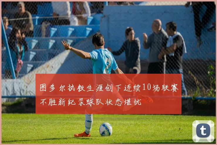图多尔执教生涯创下连续10场联赛不胜新纪录球队状态堪忧