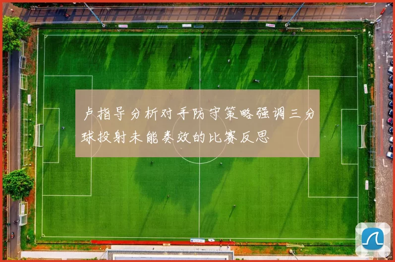 卢指导分析对手防守策略强调三分球投射未能奏效的比赛反思