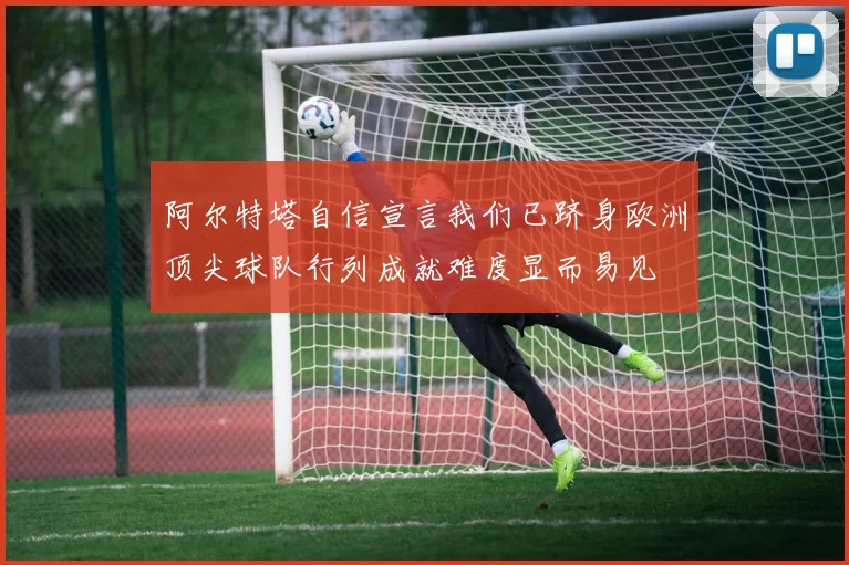 阿尔特塔自信宣言我们已跻身欧洲顶尖球队行列成就难度显而易见