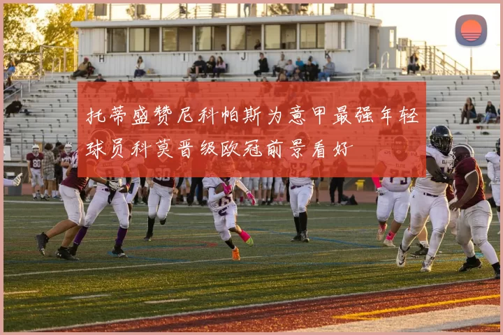 托蒂盛赞尼科帕斯为意甲最强年轻球员科莫晋级欧冠前景看好